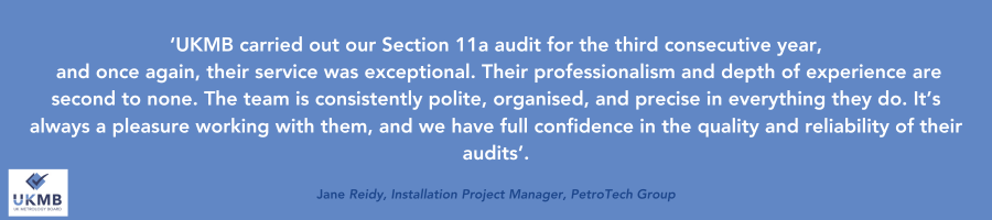 ‘UKMB carried out our Section 11a audit for the third consecutive year,
 and once again, their service was exceptional. Their professionalism and depth of experience are second to none. The team is consistently  polite, organised, and precise in everything they do. It’s always a pleasure working with them, and we have full confidence in the quality and reliability of their audits’.
Jane Reidy, Installation Project Manager, PetroTech Group
